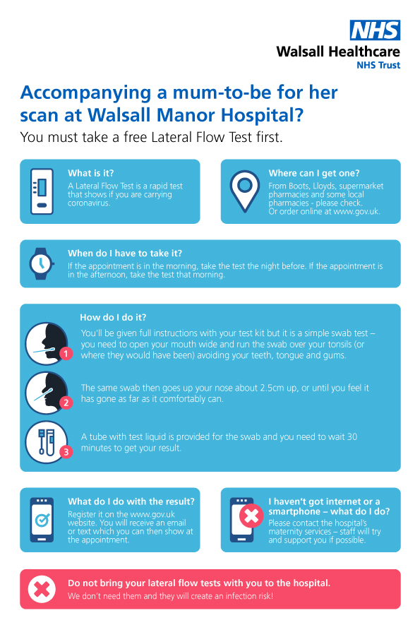 Accompanying a mum-to-be for her scan at Walsall Manor Hospital? You must take a free Lateral Flow Test first. What is it?  A Lateral Flow Test is a rapid test that shows if you are carrying coronavirus. Where can I get one? From Boots, Lloyds or Asda Pharmacies or order online www.gov.uk Your local pharmacy may have them too – check. When do I have to take it? If the appointment is in the morning, take the test the night before. If the appointment is in the afternoon, take the test that morning. How do I do it? You'll be given full instructions with your test kit but it is a simple swab test – you need to open your mouth wide and run the swab over your tonsils (or where they would have been) avoiding your teeth, tongue and gums. The same swab then goes up your nose about 2.5cm up, or until you feel it has gone as far as it comfortably can. A tube with test liquid is provided for the swab and you need to wait 30 minutes to get your result. What do I do with the result? Register it on the www.gov.uk website. You will receive an email or text which you can then show at the appointment. I haven’t got internet or a smartphone – what do I do? Please contact the hospital’s maternity services – staff will try and support you if possible. Do not bring your lateral flow tests with you to the hospital We don't need them and they will create an infection risk!